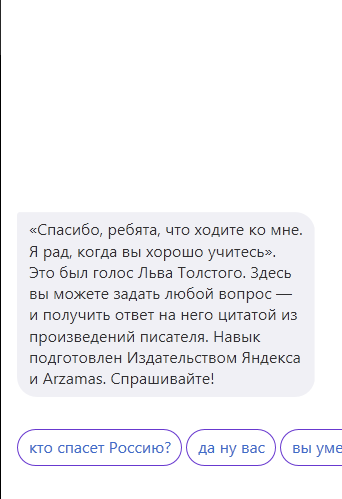 «Спасибо, ребята, что ходите ко мне.
я рад, когда вы хорошо учитесь».
Это был голос Льва Толсгсго. Здесь
вы можете задать любой вопрос _
и получить ответ на него цитатой из
произведений писателя. Навык
подготовлен Издательством Яндекса
и Апатаэ Спрашивайте‘